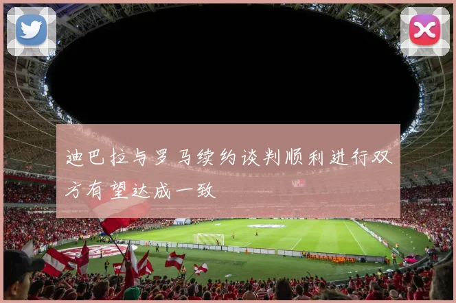 迪巴拉与罗马续约谈判顺利进行双方有望达成一致
