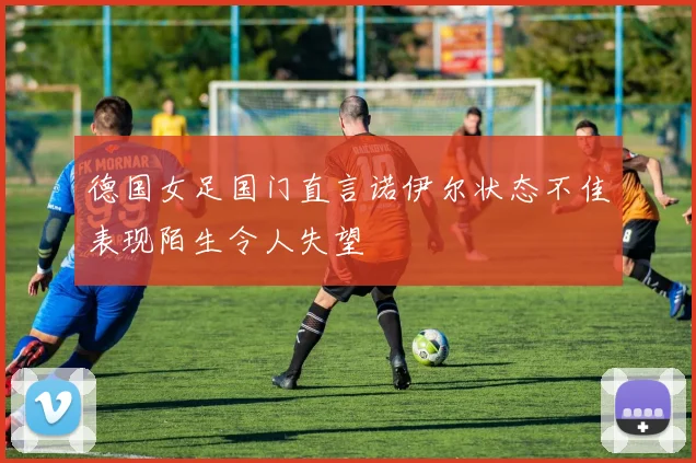 德国女足国门直言诺伊尔状态不佳表现陌生令人失望