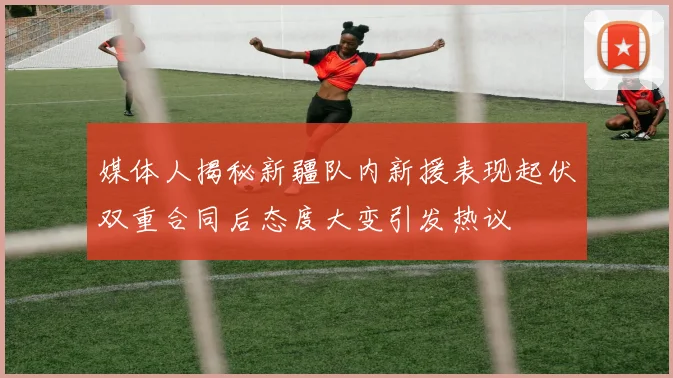 媒体人揭秘新疆队内新援表现起伏双重合同后态度大变引发热议