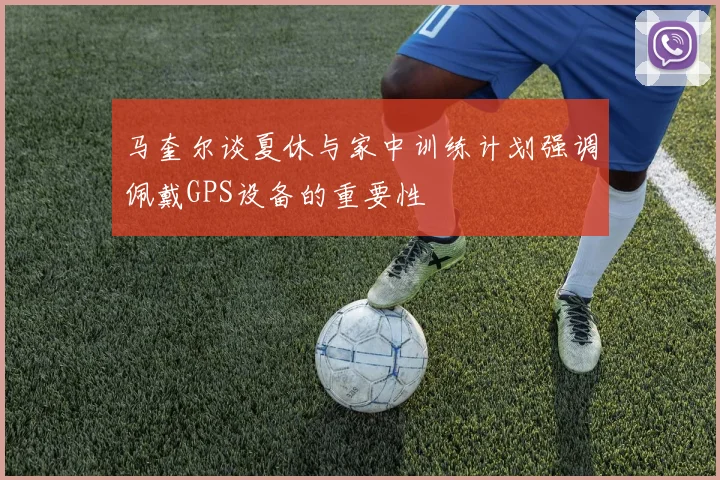 马奎尔谈夏休与家中训练计划强调佩戴GPS设备的重要性