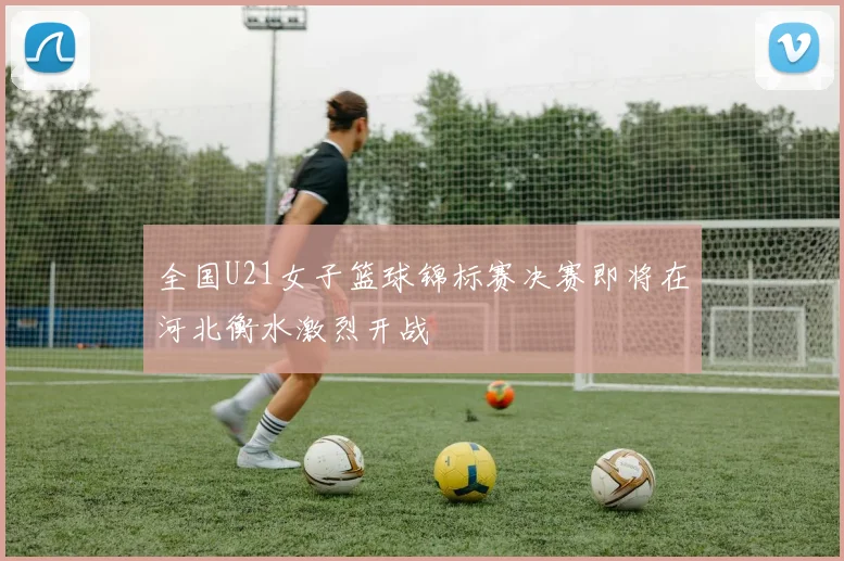全国U21女子篮球锦标赛决赛即将在河北衡水激烈开战