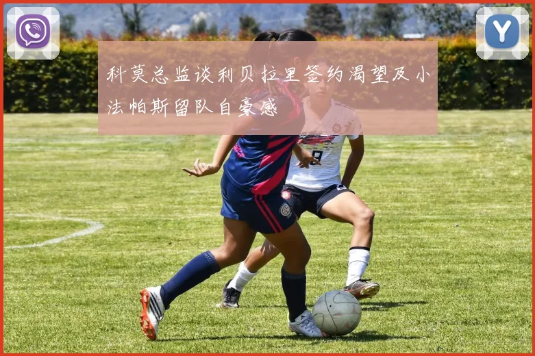 科莫总监谈利贝拉里签约渴望及小法帕斯留队自豪感