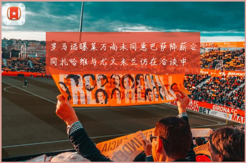 罗马诺曝莱万尚未同意巴萨降薪合同扎哈维与尤文米兰仍在洽谈中