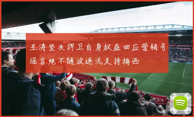 王涛坚决捍卫自身权益回应营销号谣言绝不随波逐流支持梅西
