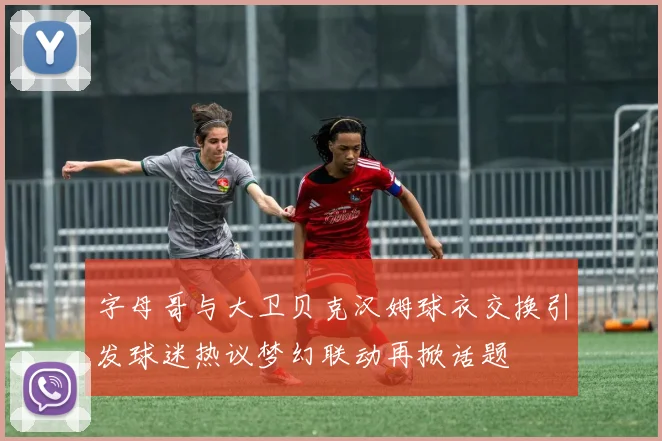 字母哥与大卫贝克汉姆球衣交换引发球迷热议梦幻联动再掀话题