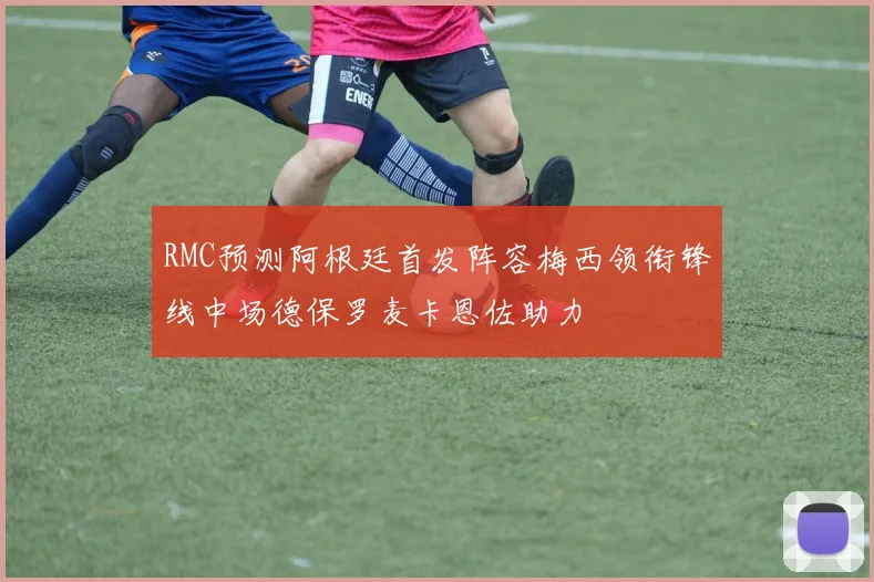 RMC预测阿根廷首发阵容梅西领衔锋线中场德保罗麦卡恩佐助力