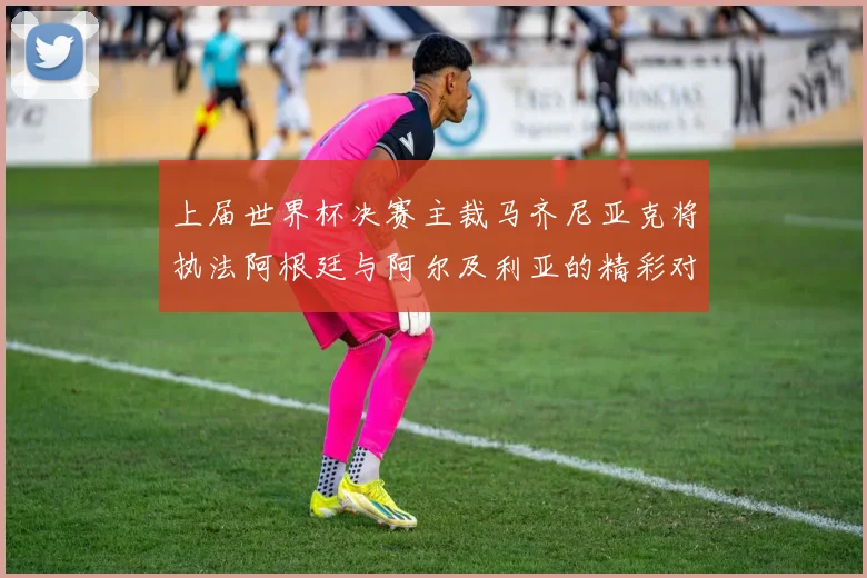 上届世界杯决赛主裁马齐尼亚克将执法阿根廷与阿尔及利亚的精彩对决