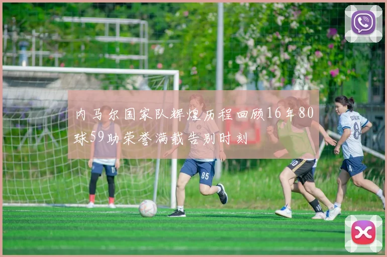 内马尔国家队辉煌历程回顾16年80球59助荣誉满载告别时刻