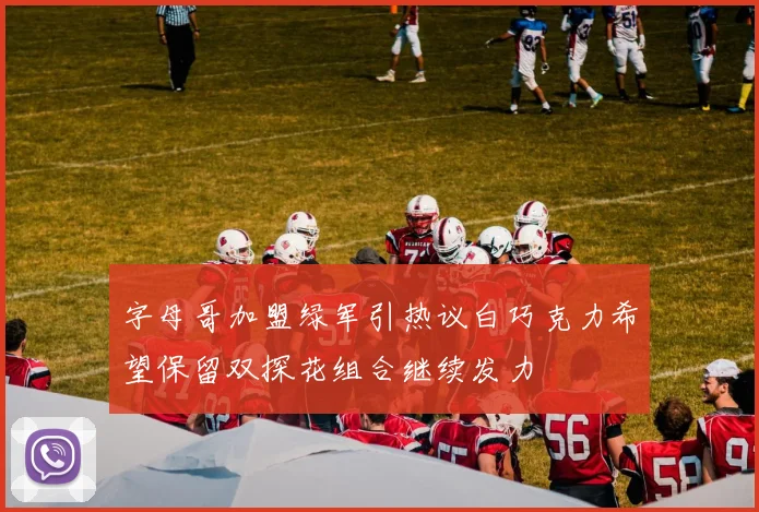 字母哥加盟绿军引热议白巧克力希望保留双探花组合继续发力