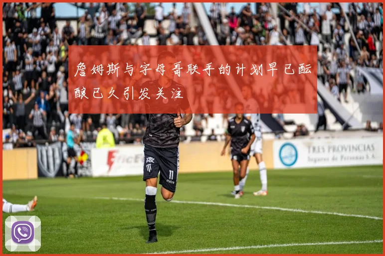 詹姆斯与字母哥联手的计划早已酝酿已久引发关注