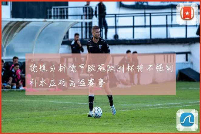 德媒分析德甲欧冠欧洲杯将不强制补水应对高温赛事